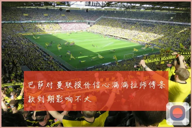 巴萨对曼联报价信心满满拉师傅条款到期影响不大