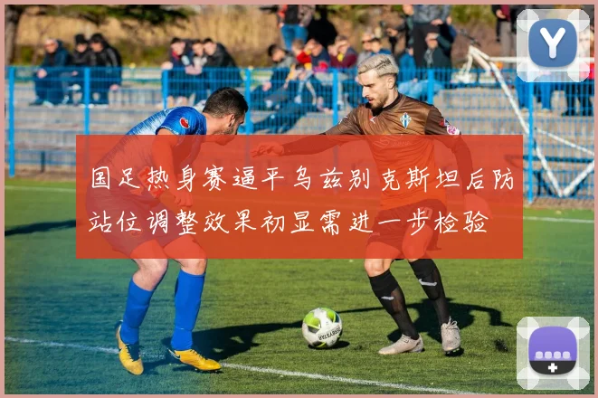 国足热身赛逼平乌兹别克斯坦后防站位调整效果初显需进一步检验