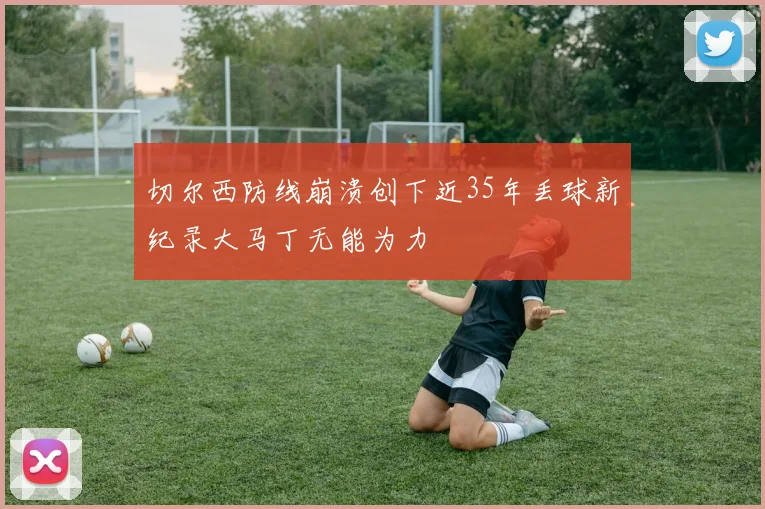 切尔西防线崩溃创下近35年丢球新纪录大马丁无能为力