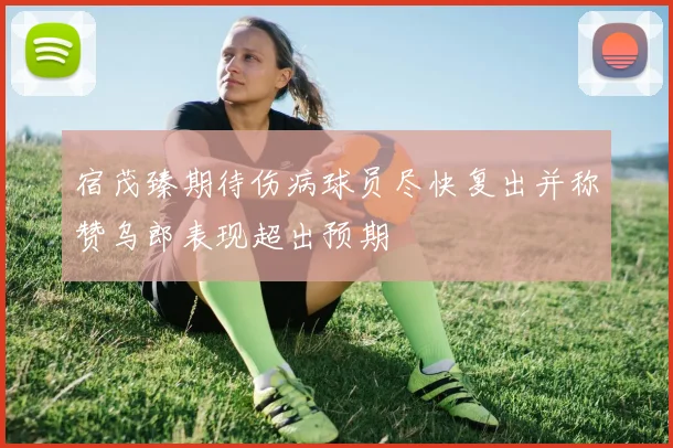 宿茂臻期待伤病球员尽快复出并称赞乌郎表现超出预期