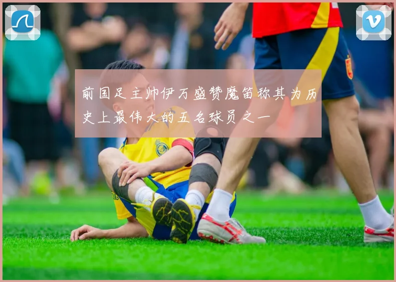 前国足主帅伊万盛赞魔笛称其为历史上最伟大的五名球员之一