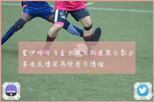 霍伊伦与马奎尔埃文斯重聚合影分享老友情深再续昔日情谊