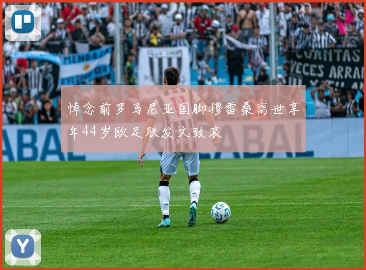 悼念前罗马尼亚国脚穆雷桑离世享年44岁欧足联发文致哀