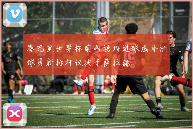 赛巴里世界杯前两场均进球成非洲球员新标杆仅次于萨拉赫