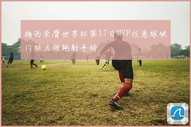 梅西荣膺世界杯第17日MVP任意球破门助力领跑射手榜