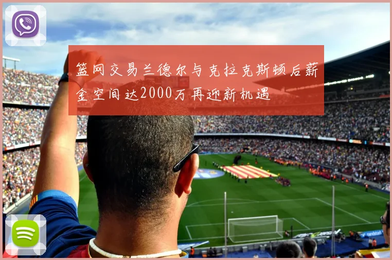 篮网交易兰德尔与克拉克斯顿后薪金空间达2000万再迎新机遇