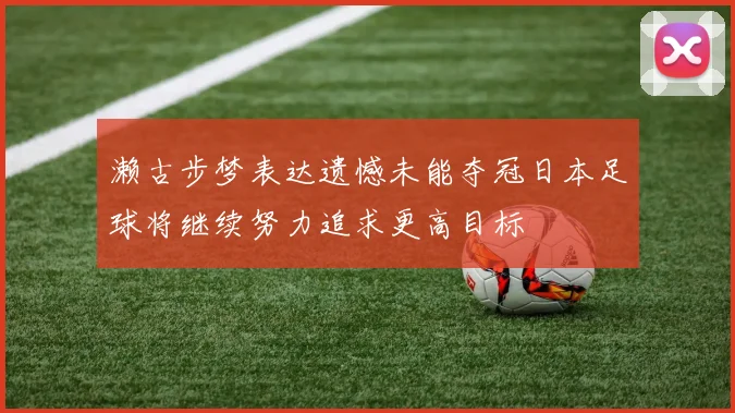 濑古步梦表达遗憾未能夺冠日本足球将继续努力追求更高目标