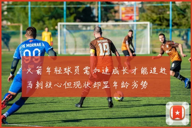 火箭年轻球员需加速成长才能追赶马刺核心但现状却显年龄劣势