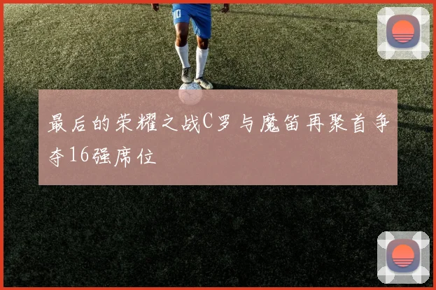 最后的荣耀之战C罗与魔笛再聚首争夺16强席位