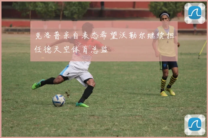 克洛普亲自表态希望沃勒尔继续担任德天空体育总监