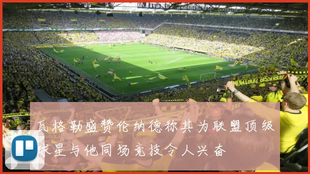 瓦格勒盛赞伦纳德称其为联盟顶级球星与他同场竞技令人兴奋